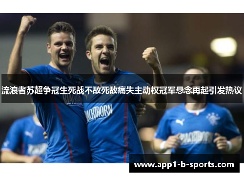 流浪者苏超争冠生死战不敌死敌痛失主动权冠军悬念再起引发热议